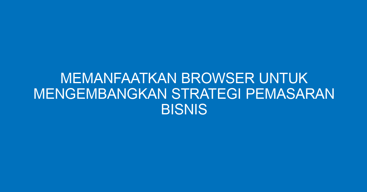 Memanfaatkan Browser untuk Mengembangkan Strategi Pemasaran Bisnis